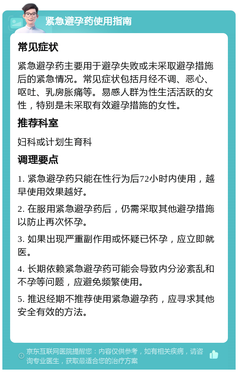 紧急避孕药使用指南 常见症状 紧急避孕药主要用于避孕失败或未采取避孕措施后的紧急情况。常见症状包括月经不调、恶心、呕吐、乳房胀痛等。易感人群为性生活活跃的女性，特别是未采取有效避孕措施的女性。 推荐科室 妇科或计划生育科 调理要点 1. 紧急避孕药只能在性行为后72小时内使用，越早使用效果越好。 2. 在服用紧急避孕药后，仍需采取其他避孕措施以防止再次怀孕。 3. 如果出现严重副作用或怀疑已怀孕，应立即就医。 4. 长期依赖紧急避孕药可能会导致内分泌紊乱和不孕等问题，应避免频繁使用。 5. 推迟经期不推荐使用紧急避孕药，应寻求其他安全有效的方法。