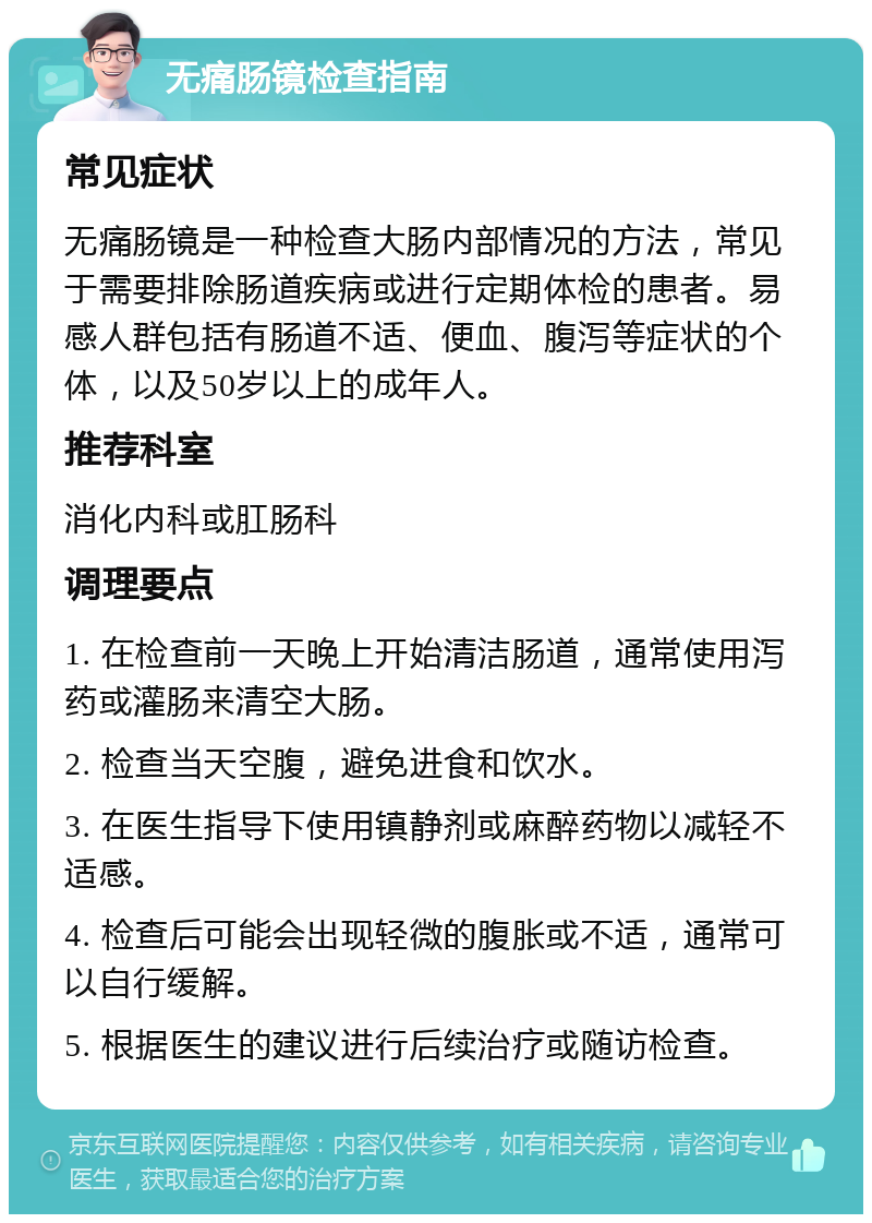 无痛肠镜检查指南 常见症状 无痛肠镜是一种检查大肠内部情况的方法，常见于需要排除肠道疾病或进行定期体检的患者。易感人群包括有肠道不适、便血、腹泻等症状的个体，以及50岁以上的成年人。 推荐科室 消化内科或肛肠科 调理要点 1. 在检查前一天晚上开始清洁肠道，通常使用泻药或灌肠来清空大肠。 2. 检查当天空腹，避免进食和饮水。 3. 在医生指导下使用镇静剂或麻醉药物以减轻不适感。 4. 检查后可能会出现轻微的腹胀或不适，通常可以自行缓解。 5. 根据医生的建议进行后续治疗或随访检查。