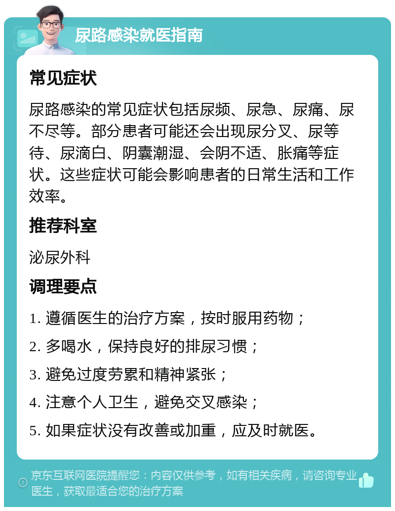 尿路感染就医指南 常见症状 尿路感染的常见症状包括尿频、尿急、尿痛、尿不尽等。部分患者可能还会出现尿分叉、尿等待、尿滴白、阴囊潮湿、会阴不适、胀痛等症状。这些症状可能会影响患者的日常生活和工作效率。 推荐科室 泌尿外科 调理要点 1. 遵循医生的治疗方案，按时服用药物； 2. 多喝水，保持良好的排尿习惯； 3. 避免过度劳累和精神紧张； 4. 注意个人卫生，避免交叉感染； 5. 如果症状没有改善或加重，应及时就医。