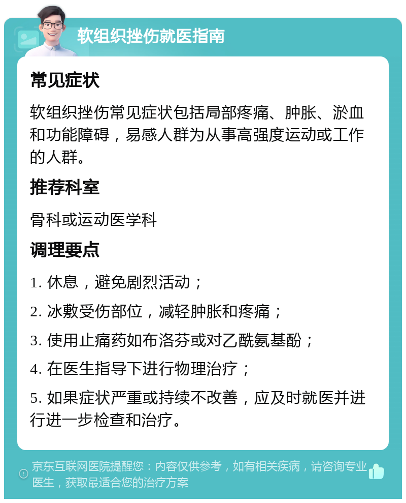 软组织挫伤就医指南 常见症状 软组织挫伤常见症状包括局部疼痛、肿胀、淤血和功能障碍，易感人群为从事高强度运动或工作的人群。 推荐科室 骨科或运动医学科 调理要点 1. 休息，避免剧烈活动； 2. 冰敷受伤部位，减轻肿胀和疼痛； 3. 使用止痛药如布洛芬或对乙酰氨基酚； 4. 在医生指导下进行物理治疗； 5. 如果症状严重或持续不改善，应及时就医并进行进一步检查和治疗。