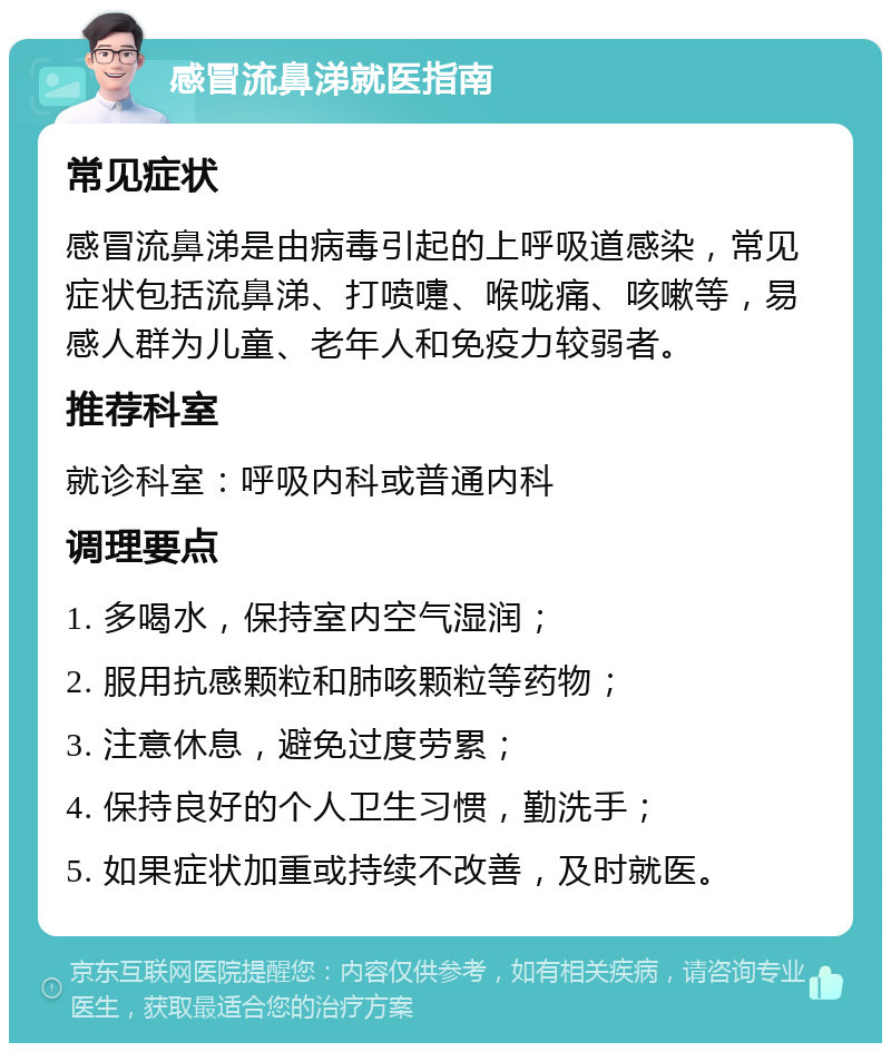 感冒流鼻涕就医指南 常见症状 感冒流鼻涕是由病毒引起的上呼吸道感染，常见症状包括流鼻涕、打喷嚏、喉咙痛、咳嗽等，易感人群为儿童、老年人和免疫力较弱者。 推荐科室 就诊科室：呼吸内科或普通内科 调理要点 1. 多喝水，保持室内空气湿润； 2. 服用抗感颗粒和肺咳颗粒等药物； 3. 注意休息，避免过度劳累； 4. 保持良好的个人卫生习惯，勤洗手； 5. 如果症状加重或持续不改善，及时就医。