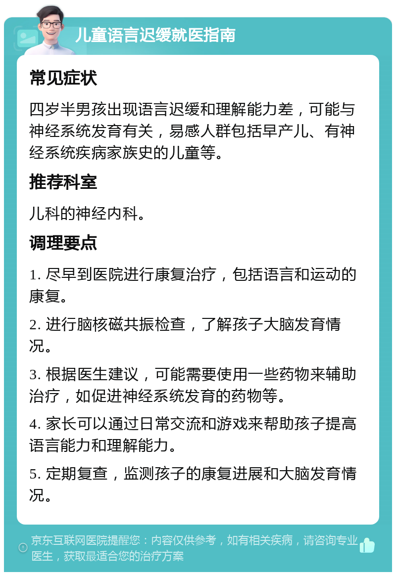 儿童语言迟缓就医指南 常见症状 四岁半男孩出现语言迟缓和理解能力差，可能与神经系统发育有关，易感人群包括早产儿、有神经系统疾病家族史的儿童等。 推荐科室 儿科的神经内科。 调理要点 1. 尽早到医院进行康复治疗，包括语言和运动的康复。 2. 进行脑核磁共振检查，了解孩子大脑发育情况。 3. 根据医生建议，可能需要使用一些药物来辅助治疗，如促进神经系统发育的药物等。 4. 家长可以通过日常交流和游戏来帮助孩子提高语言能力和理解能力。 5. 定期复查，监测孩子的康复进展和大脑发育情况。