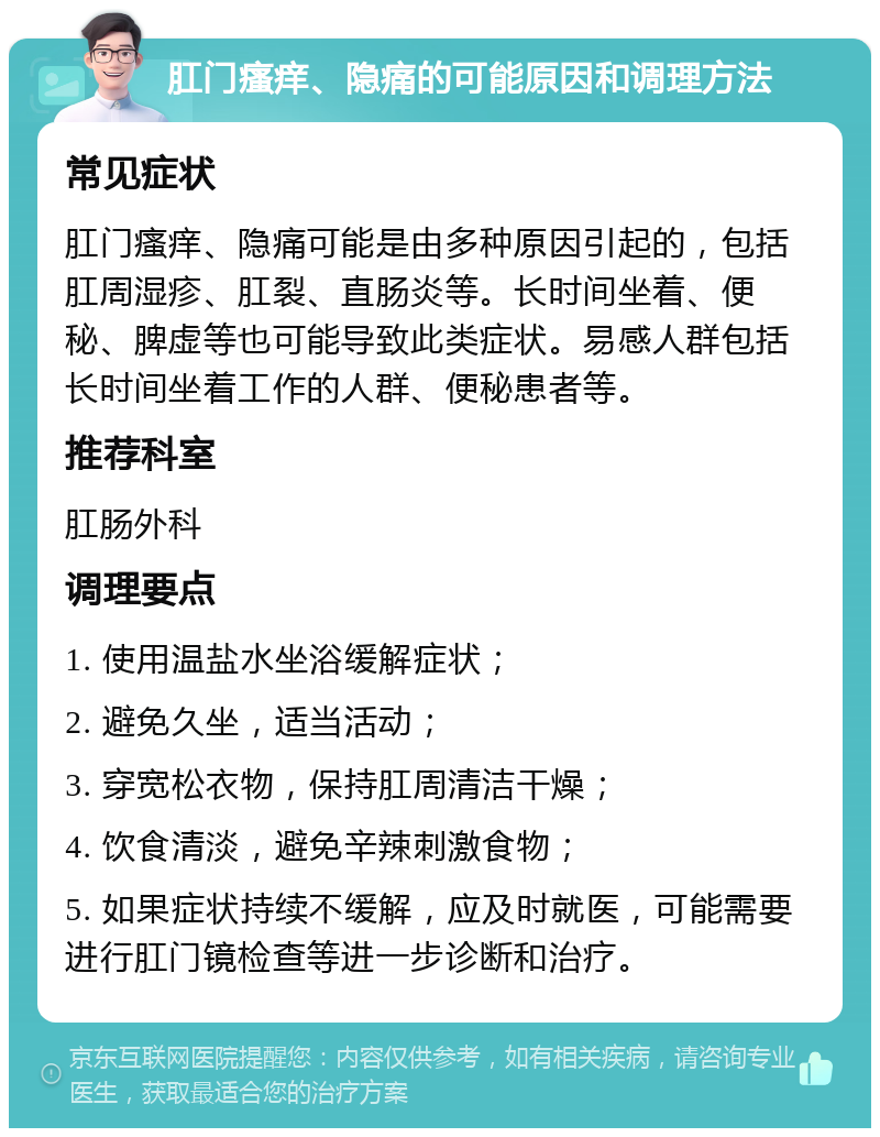 肛门瘙痒、隐痛的可能原因和调理方法 常见症状 肛门瘙痒、隐痛可能是由多种原因引起的，包括肛周湿疹、肛裂、直肠炎等。长时间坐着、便秘、脾虚等也可能导致此类症状。易感人群包括长时间坐着工作的人群、便秘患者等。 推荐科室 肛肠外科 调理要点 1. 使用温盐水坐浴缓解症状； 2. 避免久坐，适当活动； 3. 穿宽松衣物，保持肛周清洁干燥； 4. 饮食清淡，避免辛辣刺激食物； 5. 如果症状持续不缓解，应及时就医，可能需要进行肛门镜检查等进一步诊断和治疗。