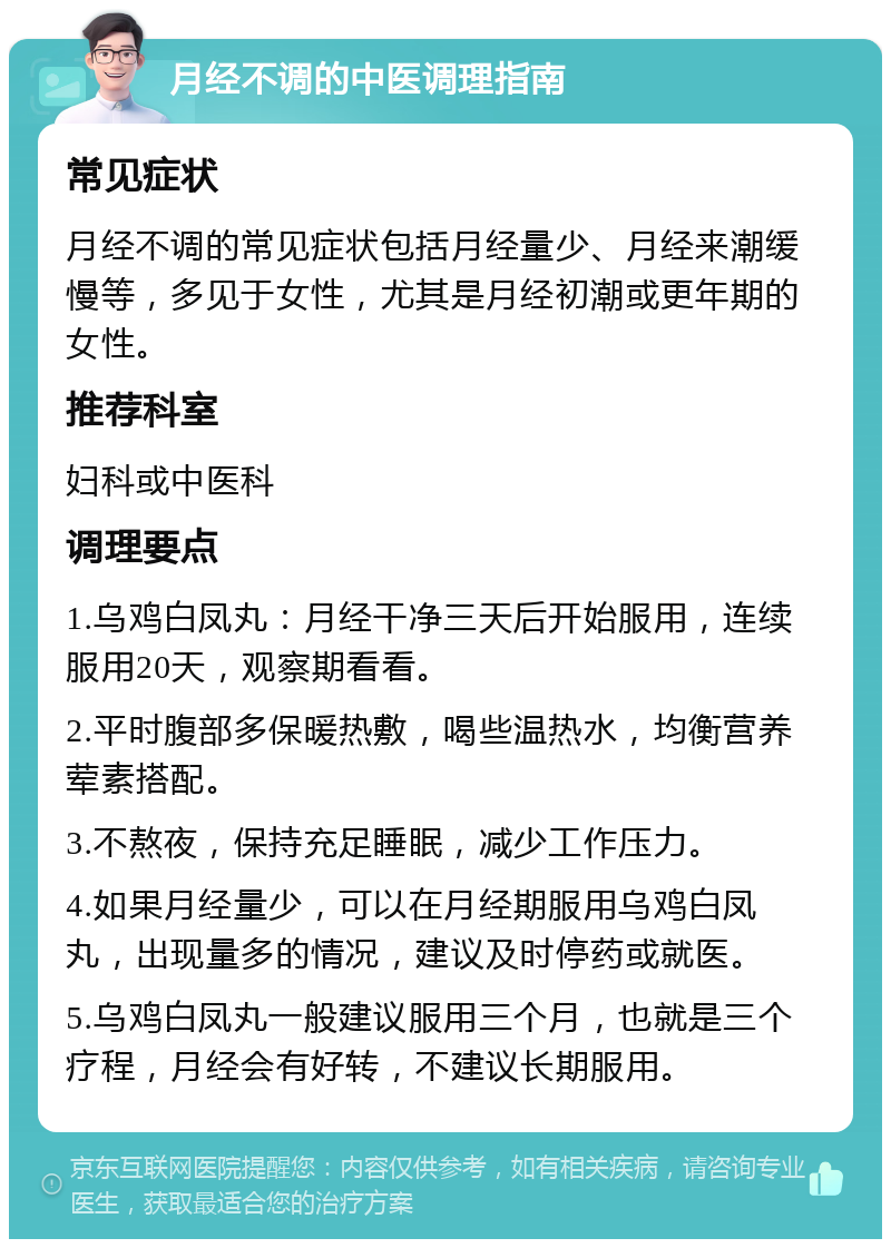 月经不调的中医调理指南 常见症状 月经不调的常见症状包括月经量少、月经来潮缓慢等，多见于女性，尤其是月经初潮或更年期的女性。 推荐科室 妇科或中医科 调理要点 1.乌鸡白凤丸：月经干净三天后开始服用，连续服用20天，观察期看看。 2.平时腹部多保暖热敷，喝些温热水，均衡营养荤素搭配。 3.不熬夜，保持充足睡眠，减少工作压力。 4.如果月经量少，可以在月经期服用乌鸡白凤丸，出现量多的情况，建议及时停药或就医。 5.乌鸡白凤丸一般建议服用三个月，也就是三个疗程，月经会有好转，不建议长期服用。