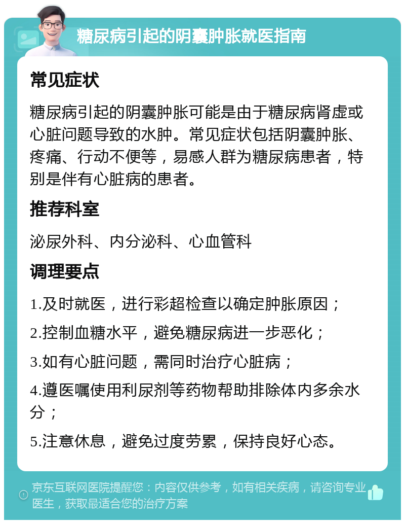 糖尿病引起的阴囊肿胀就医指南 常见症状 糖尿病引起的阴囊肿胀可能是由于糖尿病肾虚或心脏问题导致的水肿。常见症状包括阴囊肿胀、疼痛、行动不便等，易感人群为糖尿病患者，特别是伴有心脏病的患者。 推荐科室 泌尿外科、内分泌科、心血管科 调理要点 1.及时就医，进行彩超检查以确定肿胀原因； 2.控制血糖水平，避免糖尿病进一步恶化； 3.如有心脏问题，需同时治疗心脏病； 4.遵医嘱使用利尿剂等药物帮助排除体内多余水分； 5.注意休息，避免过度劳累，保持良好心态。