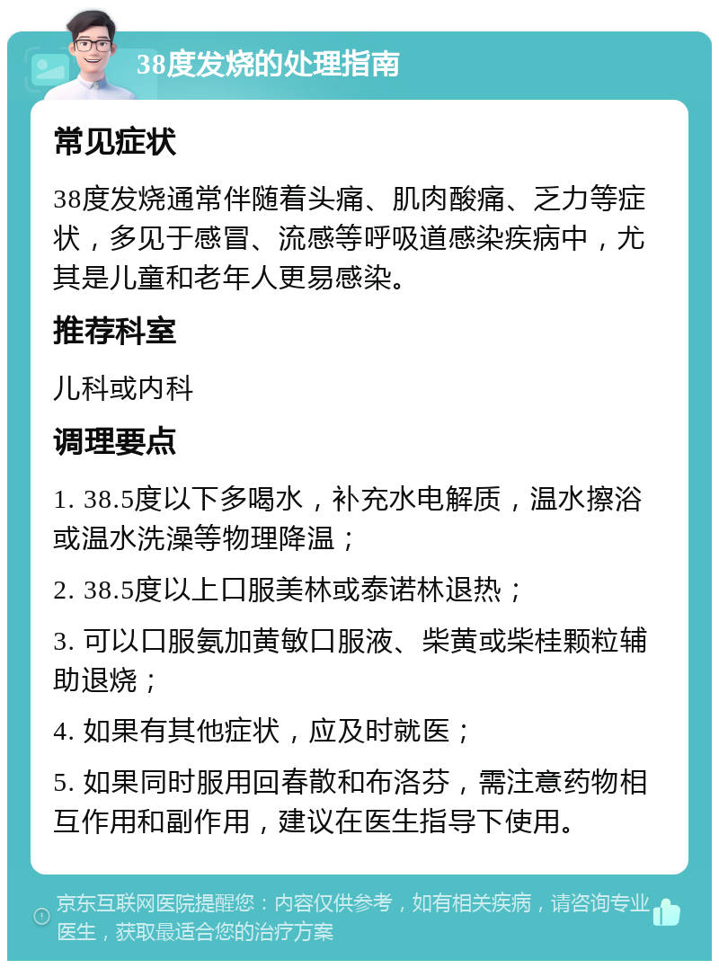 38度发烧的处理指南 常见症状 38度发烧通常伴随着头痛、肌肉酸痛、乏力等症状，多见于感冒、流感等呼吸道感染疾病中，尤其是儿童和老年人更易感染。 推荐科室 儿科或内科 调理要点 1. 38.5度以下多喝水，补充水电解质，温水擦浴或温水洗澡等物理降温； 2. 38.5度以上口服美林或泰诺林退热； 3. 可以口服氨加黄敏口服液、柴黄或柴桂颗粒辅助退烧； 4. 如果有其他症状，应及时就医； 5. 如果同时服用回春散和布洛芬，需注意药物相互作用和副作用，建议在医生指导下使用。