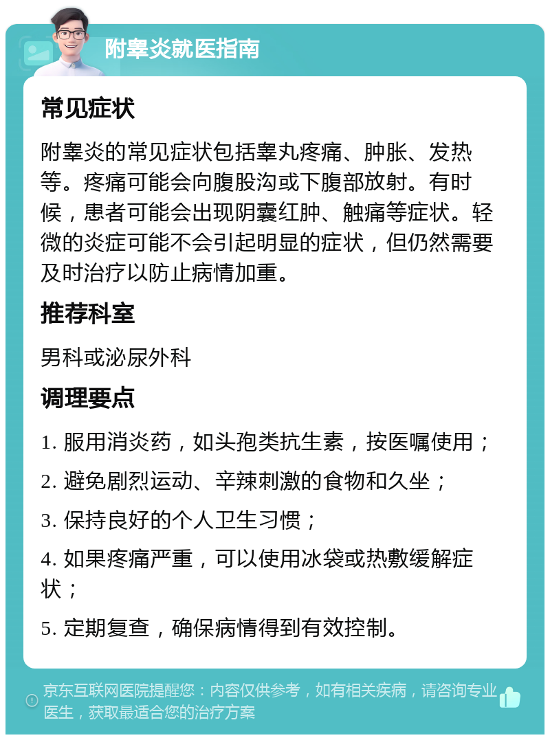 附睾炎就医指南 常见症状 附睾炎的常见症状包括睾丸疼痛、肿胀、发热等。疼痛可能会向腹股沟或下腹部放射。有时候，患者可能会出现阴囊红肿、触痛等症状。轻微的炎症可能不会引起明显的症状，但仍然需要及时治疗以防止病情加重。 推荐科室 男科或泌尿外科 调理要点 1. 服用消炎药，如头孢类抗生素，按医嘱使用； 2. 避免剧烈运动、辛辣刺激的食物和久坐； 3. 保持良好的个人卫生习惯； 4. 如果疼痛严重，可以使用冰袋或热敷缓解症状； 5. 定期复查，确保病情得到有效控制。