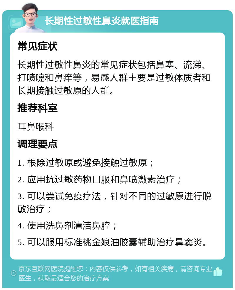 长期性过敏性鼻炎就医指南 常见症状 长期性过敏性鼻炎的常见症状包括鼻塞、流涕、打喷嚏和鼻痒等，易感人群主要是过敏体质者和长期接触过敏原的人群。 推荐科室 耳鼻喉科 调理要点 1. 根除过敏原或避免接触过敏原； 2. 应用抗过敏药物口服和鼻喷激素治疗； 3. 可以尝试免疫疗法，针对不同的过敏原进行脱敏治疗； 4. 使用洗鼻剂清洁鼻腔； 5. 可以服用标准桃金娘油胶囊辅助治疗鼻窦炎。