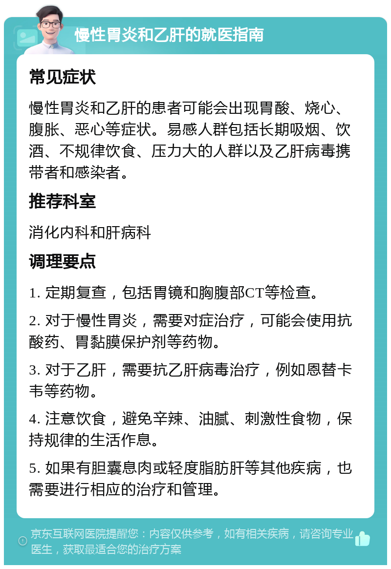 慢性胃炎和乙肝的就医指南 常见症状 慢性胃炎和乙肝的患者可能会出现胃酸、烧心、腹胀、恶心等症状。易感人群包括长期吸烟、饮酒、不规律饮食、压力大的人群以及乙肝病毒携带者和感染者。 推荐科室 消化内科和肝病科 调理要点 1. 定期复查，包括胃镜和胸腹部CT等检查。 2. 对于慢性胃炎，需要对症治疗，可能会使用抗酸药、胃黏膜保护剂等药物。 3. 对于乙肝，需要抗乙肝病毒治疗，例如恩替卡韦等药物。 4. 注意饮食，避免辛辣、油腻、刺激性食物，保持规律的生活作息。 5. 如果有胆囊息肉或轻度脂肪肝等其他疾病，也需要进行相应的治疗和管理。