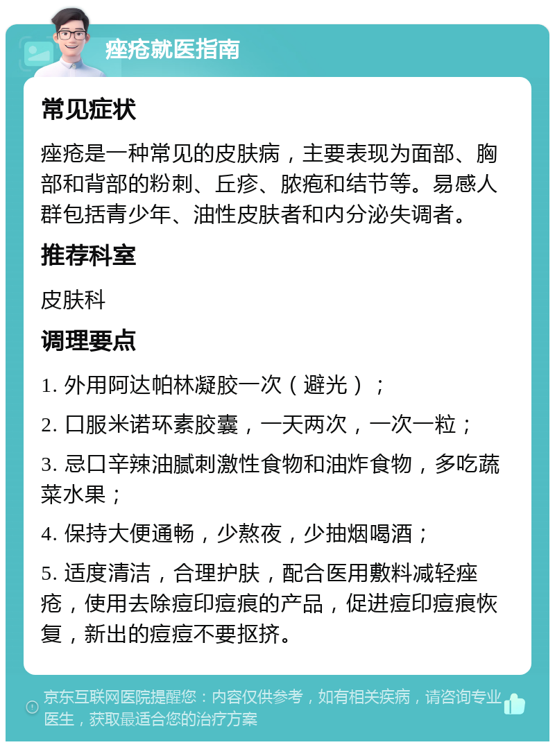 痤疮就医指南 常见症状 痤疮是一种常见的皮肤病，主要表现为面部、胸部和背部的粉刺、丘疹、脓疱和结节等。易感人群包括青少年、油性皮肤者和内分泌失调者。 推荐科室 皮肤科 调理要点 1. 外用阿达帕林凝胶一次（避光）； 2. 口服米诺环素胶囊，一天两次，一次一粒； 3. 忌口辛辣油腻刺激性食物和油炸食物，多吃蔬菜水果； 4. 保持大便通畅，少熬夜，少抽烟喝酒； 5. 适度清洁，合理护肤，配合医用敷料减轻痤疮，使用去除痘印痘痕的产品，促进痘印痘痕恢复，新出的痘痘不要抠挤。