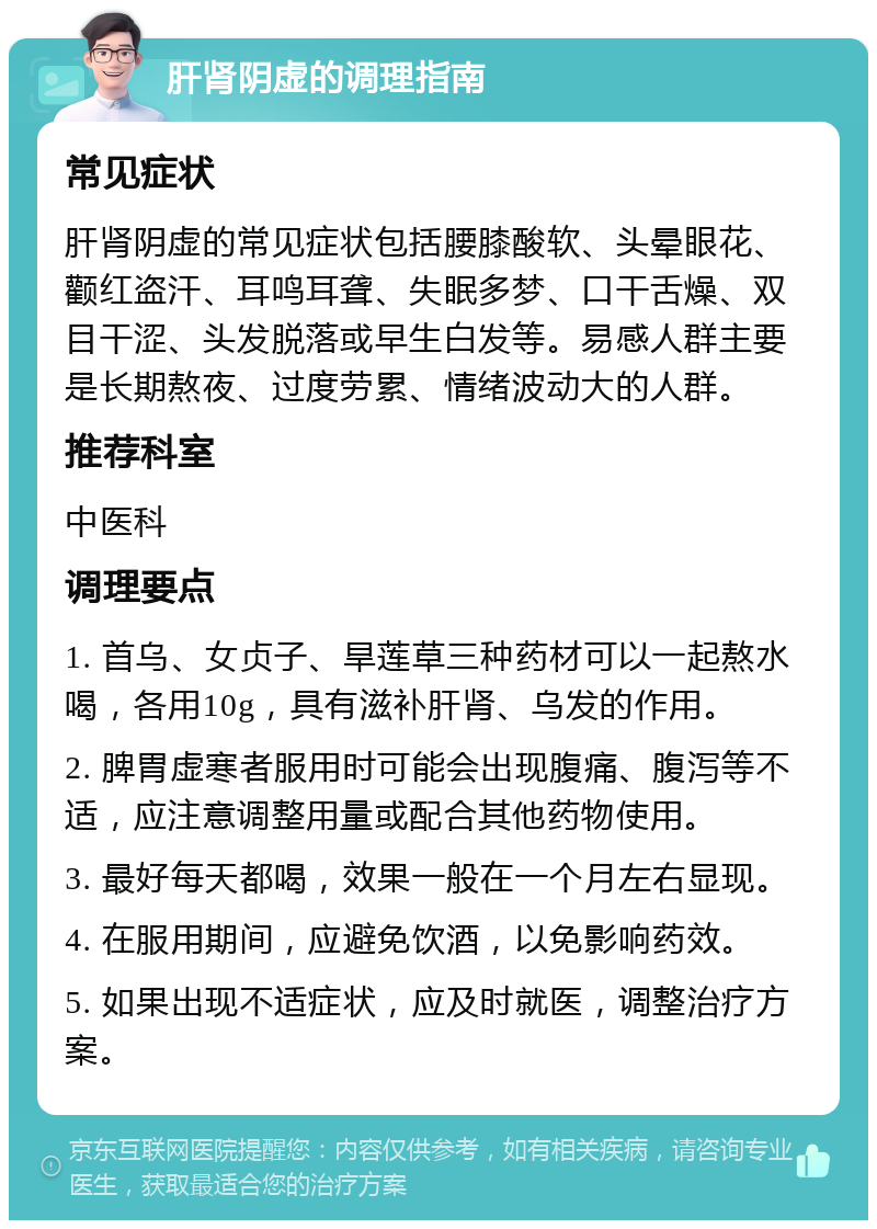 肝肾阴虚的调理指南 常见症状 肝肾阴虚的常见症状包括腰膝酸软、头晕眼花、颧红盗汗、耳鸣耳聋、失眠多梦、口干舌燥、双目干涩、头发脱落或早生白发等。易感人群主要是长期熬夜、过度劳累、情绪波动大的人群。 推荐科室 中医科 调理要点 1. 首乌、女贞子、旱莲草三种药材可以一起熬水喝，各用10g，具有滋补肝肾、乌发的作用。 2. 脾胃虚寒者服用时可能会出现腹痛、腹泻等不适，应注意调整用量或配合其他药物使用。 3. 最好每天都喝，效果一般在一个月左右显现。 4. 在服用期间，应避免饮酒，以免影响药效。 5. 如果出现不适症状，应及时就医，调整治疗方案。