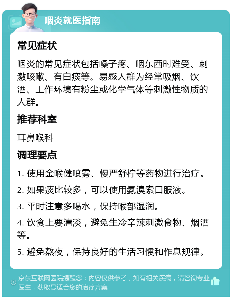 咽炎就医指南 常见症状 咽炎的常见症状包括嗓子疼、咽东西时难受、刺激咳嗽、有白痰等。易感人群为经常吸烟、饮酒、工作环境有粉尘或化学气体等刺激性物质的人群。 推荐科室 耳鼻喉科 调理要点 1. 使用金喉健喷雾、慢严舒柠等药物进行治疗。 2. 如果痰比较多，可以使用氨溴索口服液。 3. 平时注意多喝水，保持喉部湿润。 4. 饮食上要清淡，避免生冷辛辣刺激食物、烟酒等。 5. 避免熬夜，保持良好的生活习惯和作息规律。