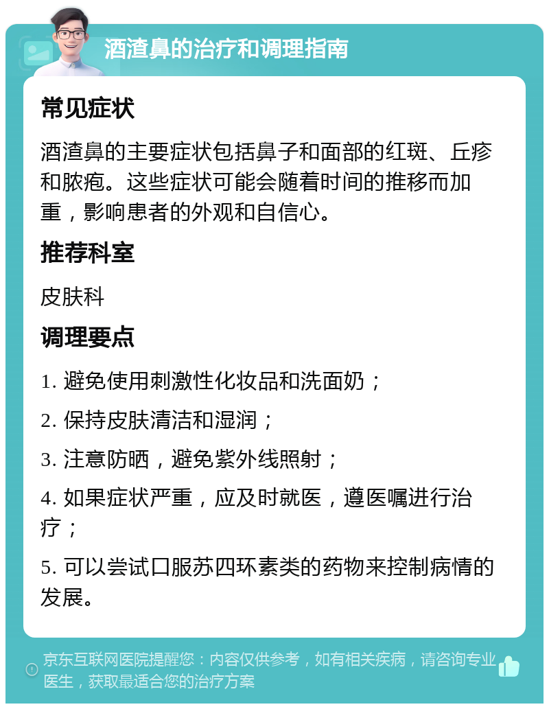 酒渣鼻的治疗和调理指南 常见症状 酒渣鼻的主要症状包括鼻子和面部的红斑、丘疹和脓疱。这些症状可能会随着时间的推移而加重，影响患者的外观和自信心。 推荐科室 皮肤科 调理要点 1. 避免使用刺激性化妆品和洗面奶； 2. 保持皮肤清洁和湿润； 3. 注意防晒，避免紫外线照射； 4. 如果症状严重，应及时就医，遵医嘱进行治疗； 5. 可以尝试口服苏四环素类的药物来控制病情的发展。