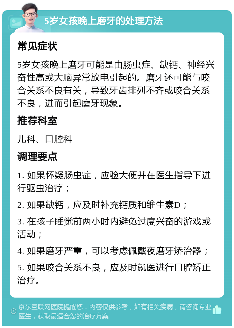 5岁女孩晚上磨牙的处理方法 常见症状 5岁女孩晚上磨牙可能是由肠虫症、缺钙、神经兴奋性高或大脑异常放电引起的。磨牙还可能与咬合关系不良有关，导致牙齿排列不齐或咬合关系不良，进而引起磨牙现象。 推荐科室 儿科、口腔科 调理要点 1. 如果怀疑肠虫症，应验大便并在医生指导下进行驱虫治疗； 2. 如果缺钙，应及时补充钙质和维生素D； 3. 在孩子睡觉前两小时内避免过度兴奋的游戏或活动； 4. 如果磨牙严重，可以考虑佩戴夜磨牙矫治器； 5. 如果咬合关系不良，应及时就医进行口腔矫正治疗。