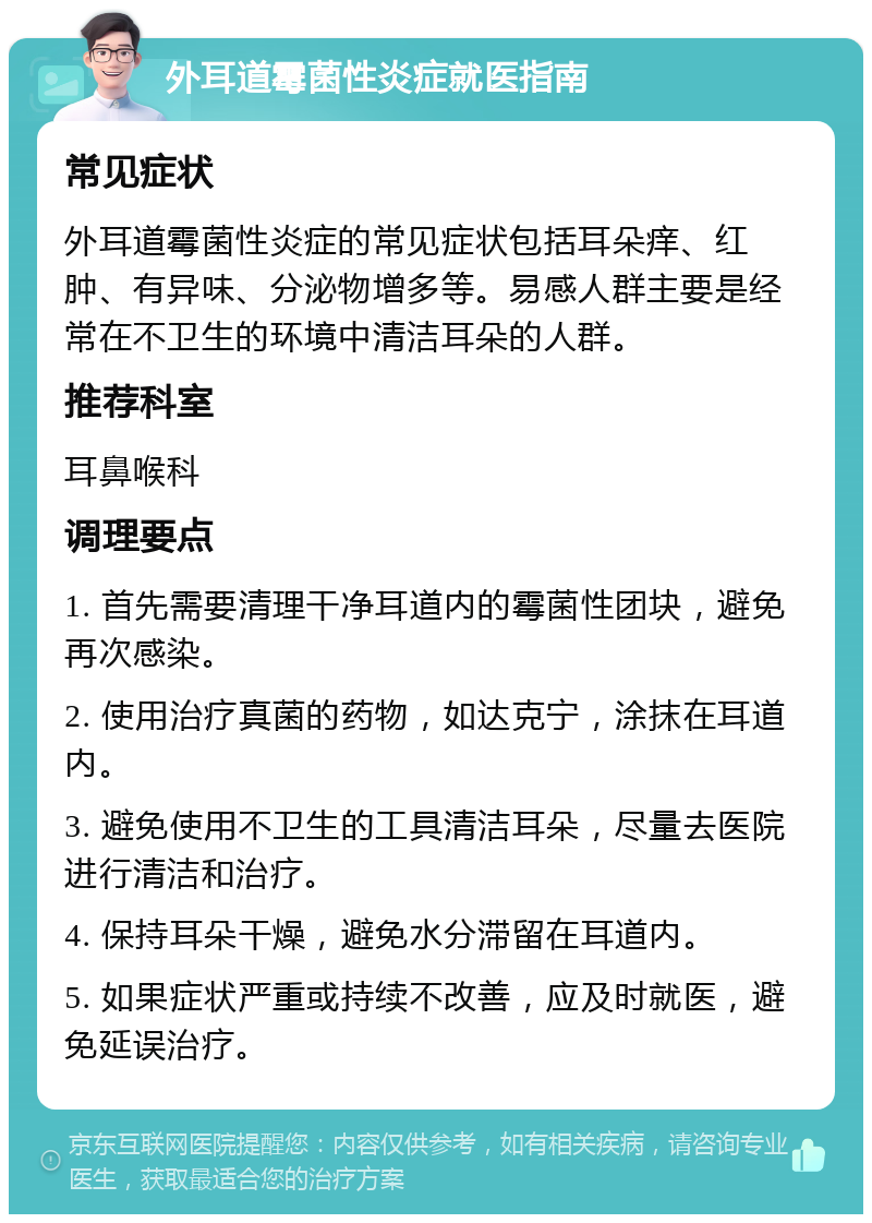 外耳道霉菌性炎症就医指南 常见症状 外耳道霉菌性炎症的常见症状包括耳朵痒、红肿、有异味、分泌物增多等。易感人群主要是经常在不卫生的环境中清洁耳朵的人群。 推荐科室 耳鼻喉科 调理要点 1. 首先需要清理干净耳道内的霉菌性团块，避免再次感染。 2. 使用治疗真菌的药物，如达克宁，涂抹在耳道内。 3. 避免使用不卫生的工具清洁耳朵，尽量去医院进行清洁和治疗。 4. 保持耳朵干燥，避免水分滞留在耳道内。 5. 如果症状严重或持续不改善，应及时就医，避免延误治疗。