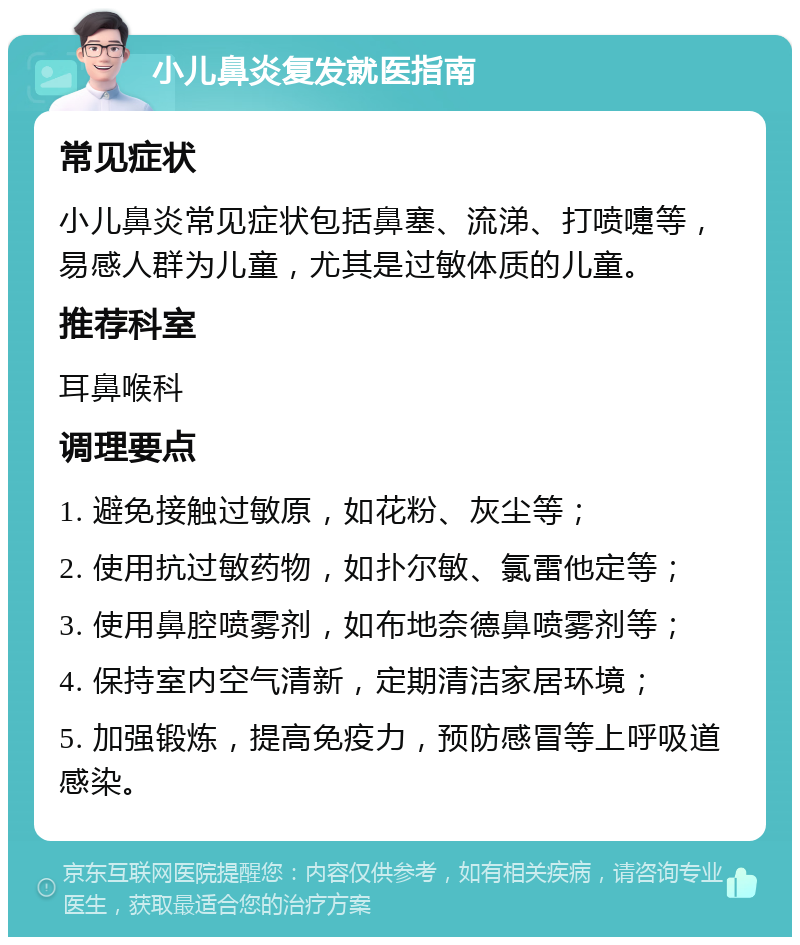 小儿鼻炎复发就医指南 常见症状 小儿鼻炎常见症状包括鼻塞、流涕、打喷嚏等，易感人群为儿童，尤其是过敏体质的儿童。 推荐科室 耳鼻喉科 调理要点 1. 避免接触过敏原，如花粉、灰尘等； 2. 使用抗过敏药物，如扑尔敏、氯雷他定等； 3. 使用鼻腔喷雾剂，如布地奈德鼻喷雾剂等； 4. 保持室内空气清新，定期清洁家居环境； 5. 加强锻炼，提高免疫力，预防感冒等上呼吸道感染。