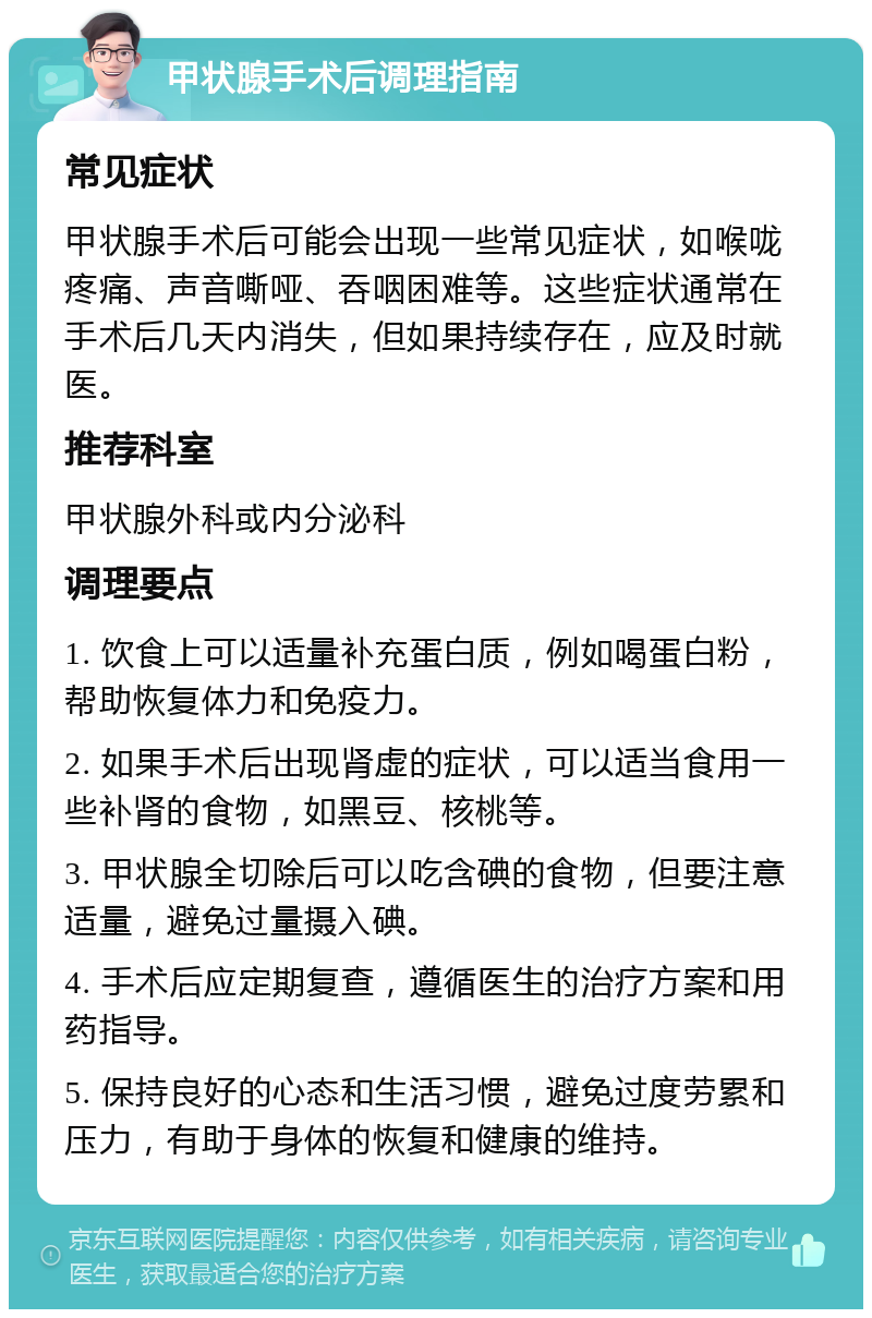 甲状腺手术后调理指南 常见症状 甲状腺手术后可能会出现一些常见症状，如喉咙疼痛、声音嘶哑、吞咽困难等。这些症状通常在手术后几天内消失，但如果持续存在，应及时就医。 推荐科室 甲状腺外科或内分泌科 调理要点 1. 饮食上可以适量补充蛋白质，例如喝蛋白粉，帮助恢复体力和免疫力。 2. 如果手术后出现肾虚的症状，可以适当食用一些补肾的食物，如黑豆、核桃等。 3. 甲状腺全切除后可以吃含碘的食物，但要注意适量，避免过量摄入碘。 4. 手术后应定期复查，遵循医生的治疗方案和用药指导。 5. 保持良好的心态和生活习惯，避免过度劳累和压力，有助于身体的恢复和健康的维持。