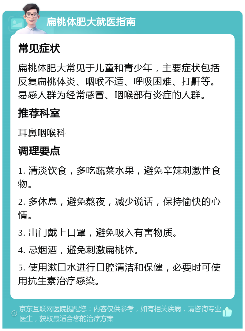 扁桃体肥大就医指南 常见症状 扁桃体肥大常见于儿童和青少年，主要症状包括反复扁桃体炎、咽喉不适、呼吸困难、打鼾等。易感人群为经常感冒、咽喉部有炎症的人群。 推荐科室 耳鼻咽喉科 调理要点 1. 清淡饮食，多吃蔬菜水果，避免辛辣刺激性食物。 2. 多休息，避免熬夜，减少说话，保持愉快的心情。 3. 出门戴上口罩，避免吸入有害物质。 4. 忌烟酒，避免刺激扁桃体。 5. 使用漱口水进行口腔清洁和保健，必要时可使用抗生素治疗感染。