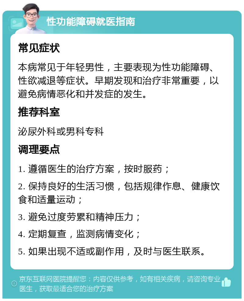 性功能障碍就医指南 常见症状 本病常见于年轻男性，主要表现为性功能障碍、性欲减退等症状。早期发现和治疗非常重要，以避免病情恶化和并发症的发生。 推荐科室 泌尿外科或男科专科 调理要点 1. 遵循医生的治疗方案，按时服药； 2. 保持良好的生活习惯，包括规律作息、健康饮食和适量运动； 3. 避免过度劳累和精神压力； 4. 定期复查，监测病情变化； 5. 如果出现不适或副作用，及时与医生联系。