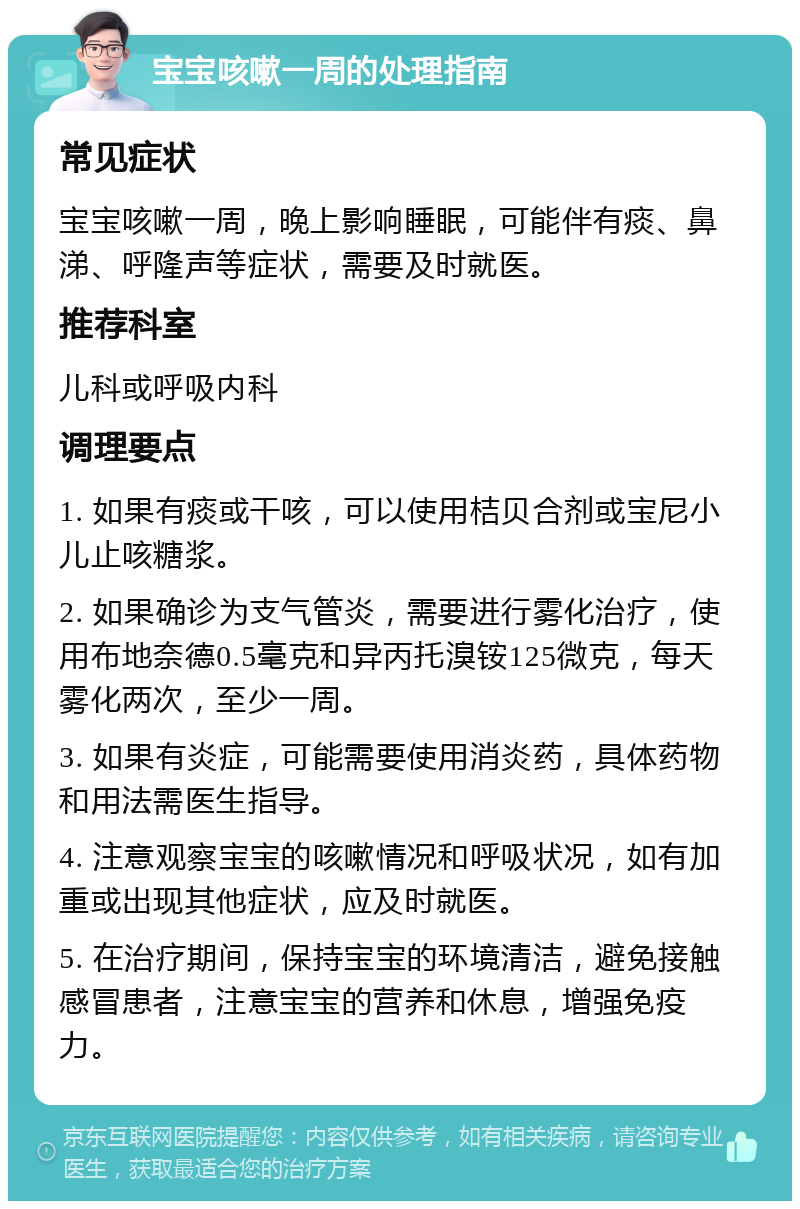 宝宝咳嗽一周的处理指南 常见症状 宝宝咳嗽一周，晚上影响睡眠，可能伴有痰、鼻涕、呼隆声等症状，需要及时就医。 推荐科室 儿科或呼吸内科 调理要点 1. 如果有痰或干咳，可以使用桔贝合剂或宝尼小儿止咳糖浆。 2. 如果确诊为支气管炎，需要进行雾化治疗，使用布地奈德0.5毫克和异丙托溴铵125微克，每天雾化两次，至少一周。 3. 如果有炎症，可能需要使用消炎药，具体药物和用法需医生指导。 4. 注意观察宝宝的咳嗽情况和呼吸状况，如有加重或出现其他症状，应及时就医。 5. 在治疗期间，保持宝宝的环境清洁，避免接触感冒患者，注意宝宝的营养和休息，增强免疫力。