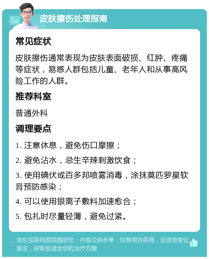 皮肤擦伤处理指南 常见症状 皮肤擦伤通常表现为皮肤表面破损、红肿、疼痛等症状，易感人群包括儿童、老年人和从事高风险工作的人群。 推荐科室 普通外科 调理要点 1. 注意休息，避免伤口摩擦； 2. 避免沾水，忌生辛辣刺激饮食； 3. 使用碘伏或百多邦喷雾消毒，涂抹莫匹罗星软膏预防感染； 4. 可以使用银离子敷料加速愈合； 5. 包扎时尽量轻薄，避免过紧。