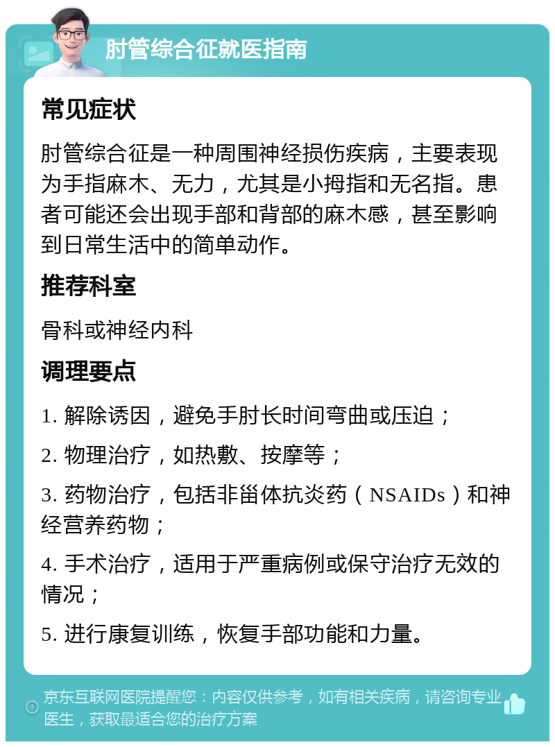 肘管综合征就医指南 常见症状 肘管综合征是一种周围神经损伤疾病，主要表现为手指麻木、无力，尤其是小拇指和无名指。患者可能还会出现手部和背部的麻木感，甚至影响到日常生活中的简单动作。 推荐科室 骨科或神经内科 调理要点 1. 解除诱因，避免手肘长时间弯曲或压迫； 2. 物理治疗，如热敷、按摩等； 3. 药物治疗，包括非甾体抗炎药（NSAIDs）和神经营养药物； 4. 手术治疗，适用于严重病例或保守治疗无效的情况； 5. 进行康复训练，恢复手部功能和力量。