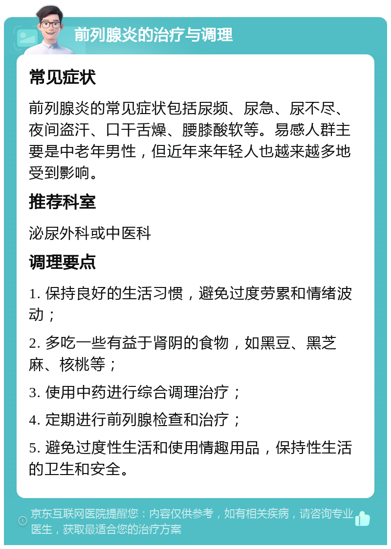 前列腺炎的治疗与调理 常见症状 前列腺炎的常见症状包括尿频、尿急、尿不尽、夜间盗汗、口干舌燥、腰膝酸软等。易感人群主要是中老年男性，但近年来年轻人也越来越多地受到影响。 推荐科室 泌尿外科或中医科 调理要点 1. 保持良好的生活习惯，避免过度劳累和情绪波动； 2. 多吃一些有益于肾阴的食物，如黑豆、黑芝麻、核桃等； 3. 使用中药进行综合调理治疗； 4. 定期进行前列腺检查和治疗； 5. 避免过度性生活和使用情趣用品，保持性生活的卫生和安全。