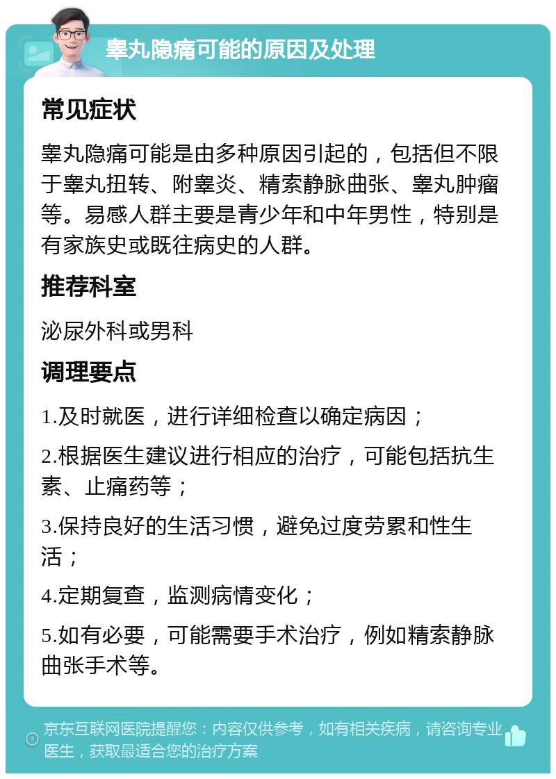 睾丸隐痛可能的原因及处理 常见症状 睾丸隐痛可能是由多种原因引起的，包括但不限于睾丸扭转、附睾炎、精索静脉曲张、睾丸肿瘤等。易感人群主要是青少年和中年男性，特别是有家族史或既往病史的人群。 推荐科室 泌尿外科或男科 调理要点 1.及时就医，进行详细检查以确定病因； 2.根据医生建议进行相应的治疗，可能包括抗生素、止痛药等； 3.保持良好的生活习惯，避免过度劳累和性生活； 4.定期复查，监测病情变化； 5.如有必要，可能需要手术治疗，例如精索静脉曲张手术等。