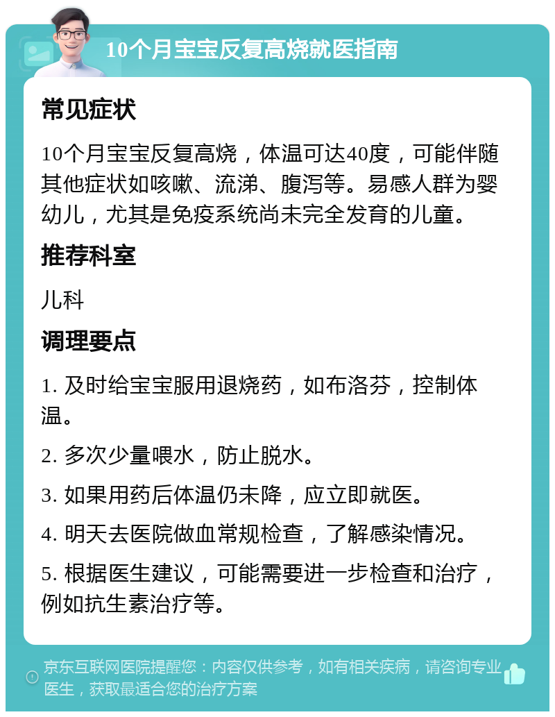 10个月宝宝反复高烧就医指南 常见症状 10个月宝宝反复高烧，体温可达40度，可能伴随其他症状如咳嗽、流涕、腹泻等。易感人群为婴幼儿，尤其是免疫系统尚未完全发育的儿童。 推荐科室 儿科 调理要点 1. 及时给宝宝服用退烧药，如布洛芬，控制体温。 2. 多次少量喂水，防止脱水。 3. 如果用药后体温仍未降，应立即就医。 4. 明天去医院做血常规检查，了解感染情况。 5. 根据医生建议，可能需要进一步检查和治疗，例如抗生素治疗等。