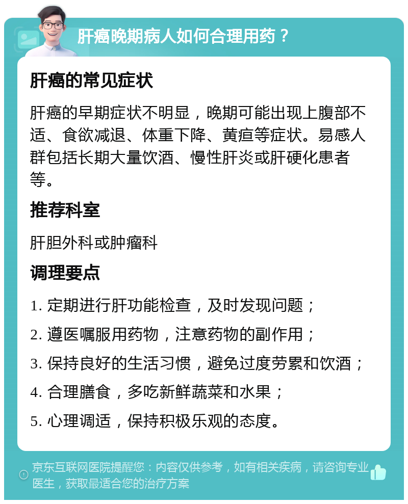 肝癌晚期病人如何合理用药？ 肝癌的常见症状 肝癌的早期症状不明显，晚期可能出现上腹部不适、食欲减退、体重下降、黄疸等症状。易感人群包括长期大量饮酒、慢性肝炎或肝硬化患者等。 推荐科室 肝胆外科或肿瘤科 调理要点 1. 定期进行肝功能检查，及时发现问题； 2. 遵医嘱服用药物，注意药物的副作用； 3. 保持良好的生活习惯，避免过度劳累和饮酒； 4. 合理膳食，多吃新鲜蔬菜和水果； 5. 心理调适，保持积极乐观的态度。