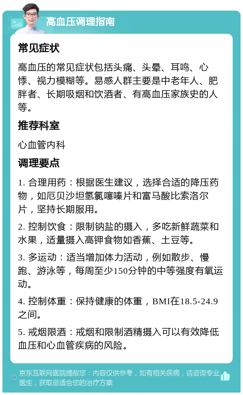 高血压调理指南 常见症状 高血压的常见症状包括头痛、头晕、耳鸣、心悸、视力模糊等。易感人群主要是中老年人、肥胖者、长期吸烟和饮酒者、有高血压家族史的人等。 推荐科室 心血管内科 调理要点 1. 合理用药：根据医生建议，选择合适的降压药物，如厄贝沙坦氢氯噻嗪片和富马酸比索洛尔片，坚持长期服用。 2. 控制饮食：限制钠盐的摄入，多吃新鲜蔬菜和水果，适量摄入高钾食物如香蕉、土豆等。 3. 多运动：适当增加体力活动，例如散步、慢跑、游泳等，每周至少150分钟的中等强度有氧运动。 4. 控制体重：保持健康的体重，BMI在18.5-24.9之间。 5. 戒烟限酒：戒烟和限制酒精摄入可以有效降低血压和心血管疾病的风险。