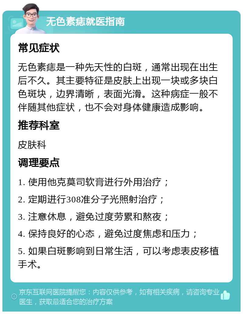 无色素痣就医指南 常见症状 无色素痣是一种先天性的白斑，通常出现在出生后不久。其主要特征是皮肤上出现一块或多块白色斑块，边界清晰，表面光滑。这种病症一般不伴随其他症状，也不会对身体健康造成影响。 推荐科室 皮肤科 调理要点 1. 使用他克莫司软膏进行外用治疗； 2. 定期进行308准分子光照射治疗； 3. 注意休息，避免过度劳累和熬夜； 4. 保持良好的心态，避免过度焦虑和压力； 5. 如果白斑影响到日常生活，可以考虑表皮移植手术。