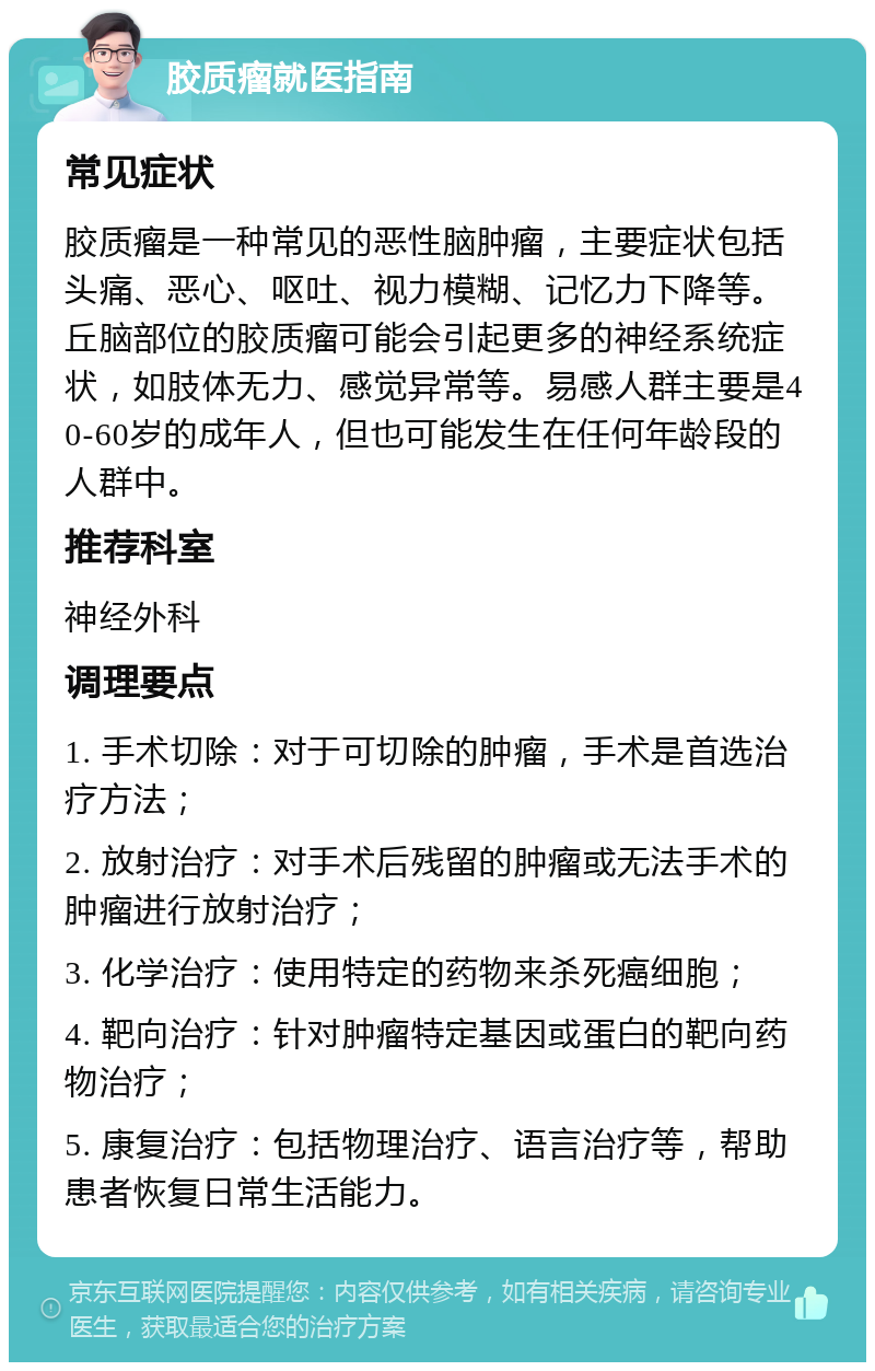 胶质瘤就医指南 常见症状 胶质瘤是一种常见的恶性脑肿瘤，主要症状包括头痛、恶心、呕吐、视力模糊、记忆力下降等。丘脑部位的胶质瘤可能会引起更多的神经系统症状，如肢体无力、感觉异常等。易感人群主要是40-60岁的成年人，但也可能发生在任何年龄段的人群中。 推荐科室 神经外科 调理要点 1. 手术切除：对于可切除的肿瘤，手术是首选治疗方法； 2. 放射治疗：对手术后残留的肿瘤或无法手术的肿瘤进行放射治疗； 3. 化学治疗：使用特定的药物来杀死癌细胞； 4. 靶向治疗：针对肿瘤特定基因或蛋白的靶向药物治疗； 5. 康复治疗：包括物理治疗、语言治疗等，帮助患者恢复日常生活能力。