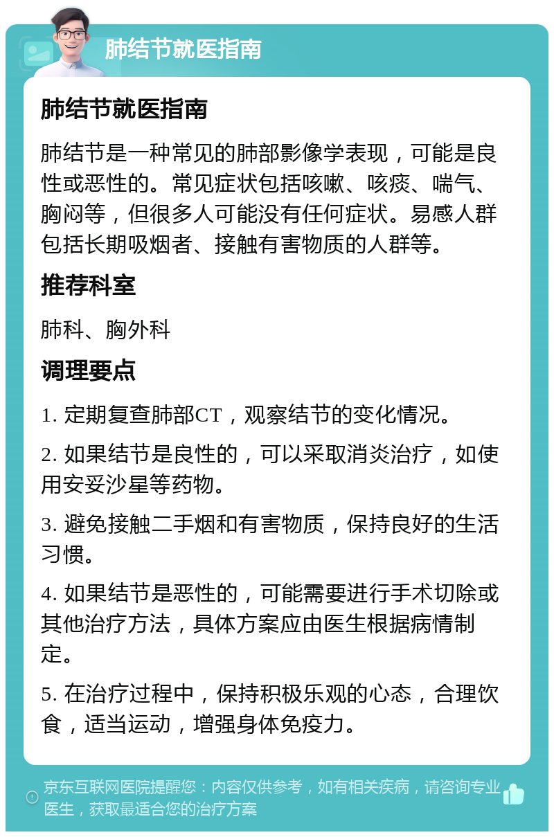 肺结节就医指南 肺结节就医指南 肺结节是一种常见的肺部影像学表现，可能是良性或恶性的。常见症状包括咳嗽、咳痰、喘气、胸闷等，但很多人可能没有任何症状。易感人群包括长期吸烟者、接触有害物质的人群等。 推荐科室 肺科、胸外科 调理要点 1. 定期复查肺部CT，观察结节的变化情况。 2. 如果结节是良性的，可以采取消炎治疗，如使用安妥沙星等药物。 3. 避免接触二手烟和有害物质，保持良好的生活习惯。 4. 如果结节是恶性的，可能需要进行手术切除或其他治疗方法，具体方案应由医生根据病情制定。 5. 在治疗过程中，保持积极乐观的心态，合理饮食，适当运动，增强身体免疫力。