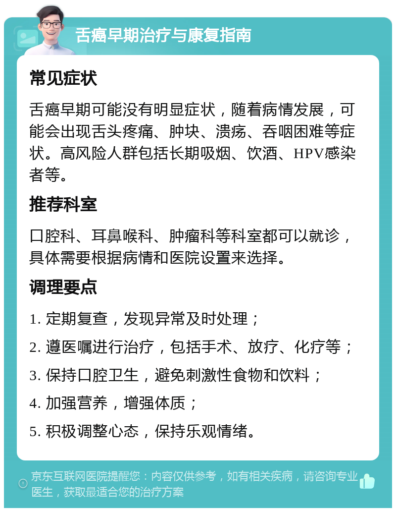 舌癌早期治疗与康复指南 常见症状 舌癌早期可能没有明显症状，随着病情发展，可能会出现舌头疼痛、肿块、溃疡、吞咽困难等症状。高风险人群包括长期吸烟、饮酒、HPV感染者等。 推荐科室 口腔科、耳鼻喉科、肿瘤科等科室都可以就诊，具体需要根据病情和医院设置来选择。 调理要点 1. 定期复查，发现异常及时处理； 2. 遵医嘱进行治疗，包括手术、放疗、化疗等； 3. 保持口腔卫生，避免刺激性食物和饮料； 4. 加强营养，增强体质； 5. 积极调整心态，保持乐观情绪。