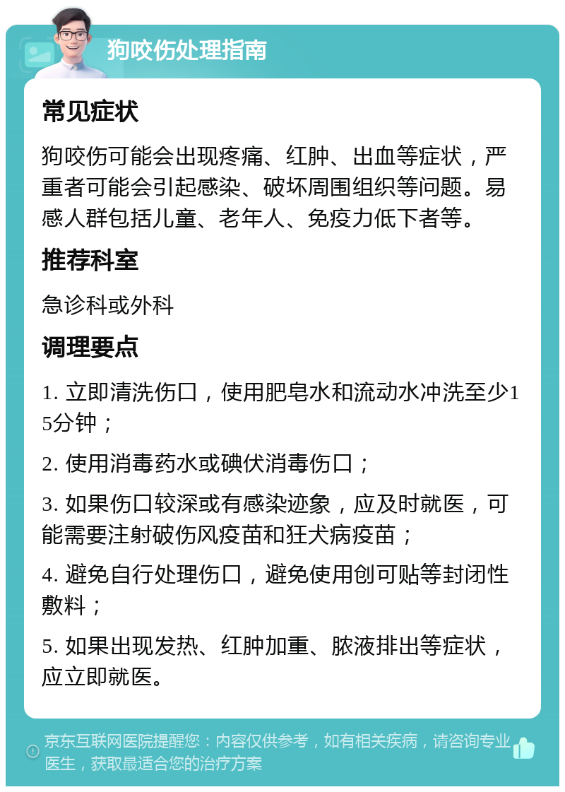 狗咬伤处理指南 常见症状 狗咬伤可能会出现疼痛、红肿、出血等症状，严重者可能会引起感染、破坏周围组织等问题。易感人群包括儿童、老年人、免疫力低下者等。 推荐科室 急诊科或外科 调理要点 1. 立即清洗伤口，使用肥皂水和流动水冲洗至少15分钟； 2. 使用消毒药水或碘伏消毒伤口； 3. 如果伤口较深或有感染迹象，应及时就医，可能需要注射破伤风疫苗和狂犬病疫苗； 4. 避免自行处理伤口，避免使用创可贴等封闭性敷料； 5. 如果出现发热、红肿加重、脓液排出等症状，应立即就医。