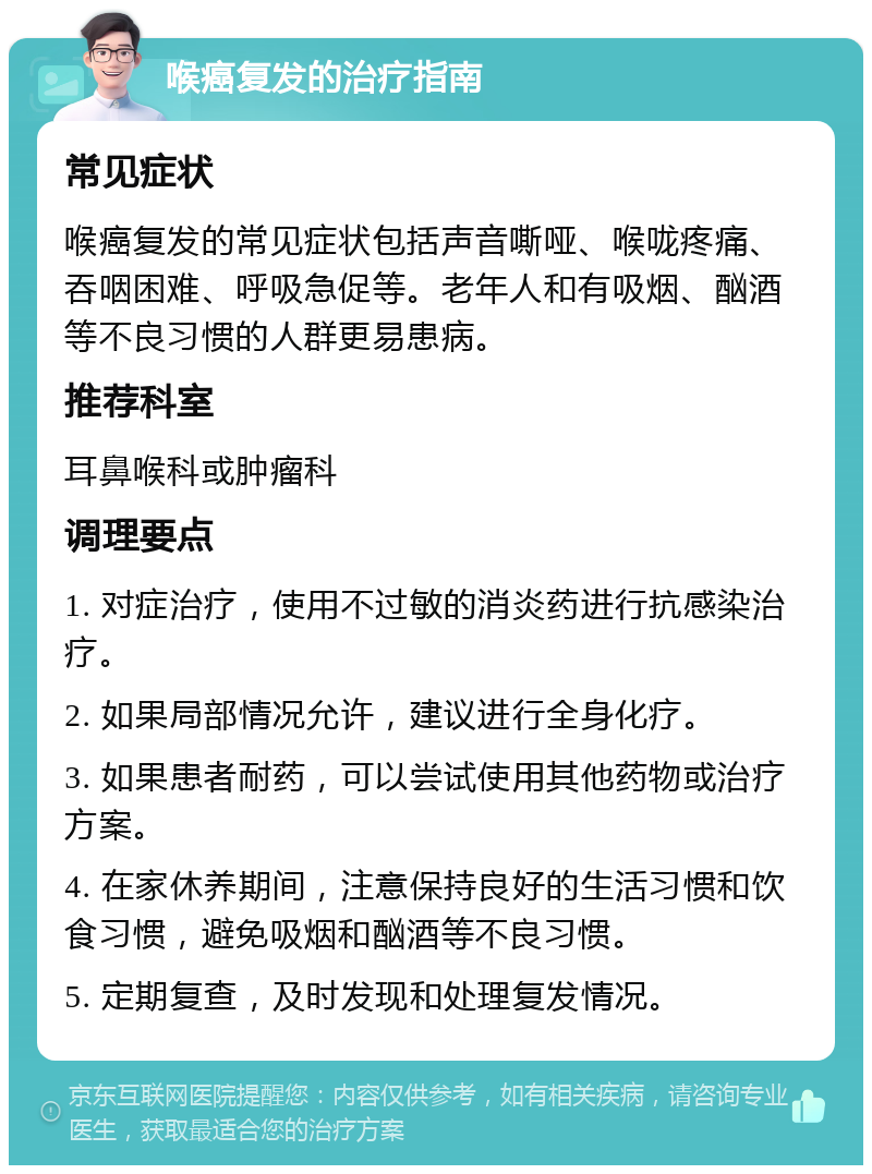 喉癌复发的治疗指南 常见症状 喉癌复发的常见症状包括声音嘶哑、喉咙疼痛、吞咽困难、呼吸急促等。老年人和有吸烟、酗酒等不良习惯的人群更易患病。 推荐科室 耳鼻喉科或肿瘤科 调理要点 1. 对症治疗，使用不过敏的消炎药进行抗感染治疗。 2. 如果局部情况允许，建议进行全身化疗。 3. 如果患者耐药，可以尝试使用其他药物或治疗方案。 4. 在家休养期间，注意保持良好的生活习惯和饮食习惯，避免吸烟和酗酒等不良习惯。 5. 定期复查，及时发现和处理复发情况。