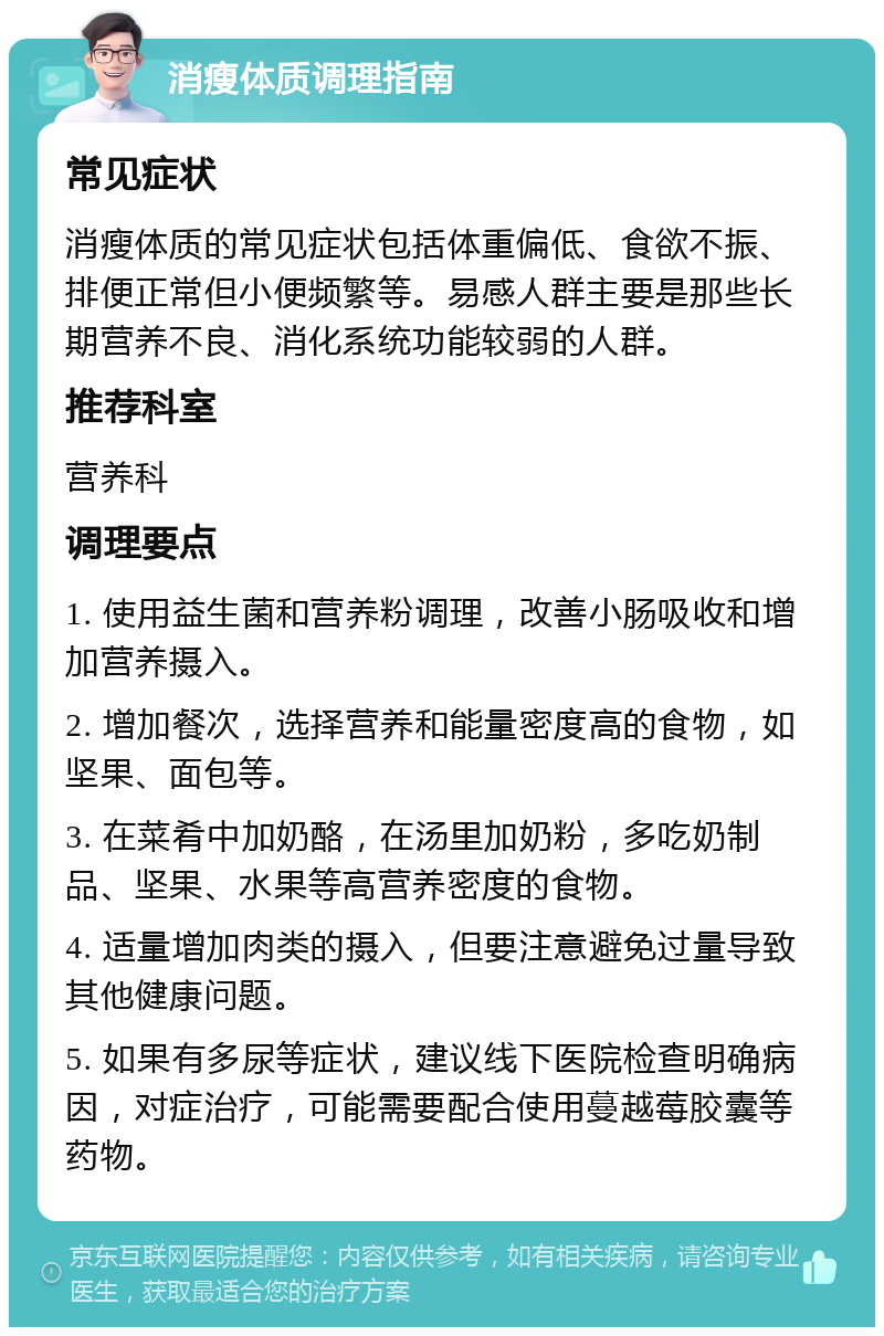 消瘦体质调理指南 常见症状 消瘦体质的常见症状包括体重偏低、食欲不振、排便正常但小便频繁等。易感人群主要是那些长期营养不良、消化系统功能较弱的人群。 推荐科室 营养科 调理要点 1. 使用益生菌和营养粉调理，改善小肠吸收和增加营养摄入。 2. 增加餐次，选择营养和能量密度高的食物，如坚果、面包等。 3. 在菜肴中加奶酪，在汤里加奶粉，多吃奶制品、坚果、水果等高营养密度的食物。 4. 适量增加肉类的摄入，但要注意避免过量导致其他健康问题。 5. 如果有多尿等症状，建议线下医院检查明确病因，对症治疗，可能需要配合使用蔓越莓胶囊等药物。