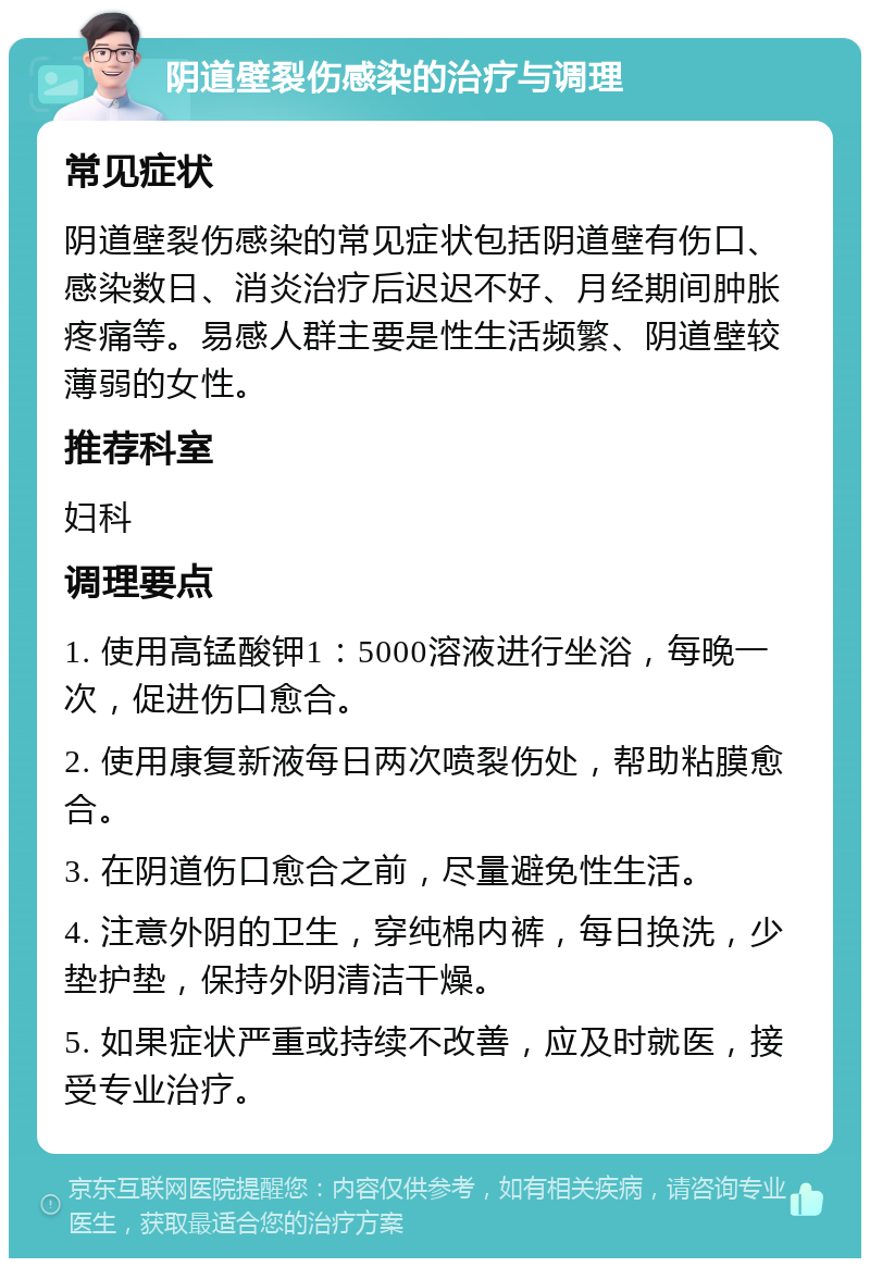 阴道壁裂伤感染的治疗与调理 常见症状 阴道壁裂伤感染的常见症状包括阴道壁有伤口、感染数日、消炎治疗后迟迟不好、月经期间肿胀疼痛等。易感人群主要是性生活频繁、阴道壁较薄弱的女性。 推荐科室 妇科 调理要点 1. 使用高锰酸钾1：5000溶液进行坐浴，每晚一次，促进伤口愈合。 2. 使用康复新液每日两次喷裂伤处，帮助粘膜愈合。 3. 在阴道伤口愈合之前，尽量避免性生活。 4. 注意外阴的卫生，穿纯棉内裤，每日换洗，少垫护垫，保持外阴清洁干燥。 5. 如果症状严重或持续不改善，应及时就医，接受专业治疗。