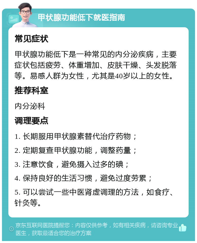 甲状腺功能低下就医指南 常见症状 甲状腺功能低下是一种常见的内分泌疾病，主要症状包括疲劳、体重增加、皮肤干燥、头发脱落等。易感人群为女性，尤其是40岁以上的女性。 推荐科室 内分泌科 调理要点 1. 长期服用甲状腺素替代治疗药物； 2. 定期复查甲状腺功能，调整药量； 3. 注意饮食，避免摄入过多的碘； 4. 保持良好的生活习惯，避免过度劳累； 5. 可以尝试一些中医肾虚调理的方法，如食疗、针灸等。