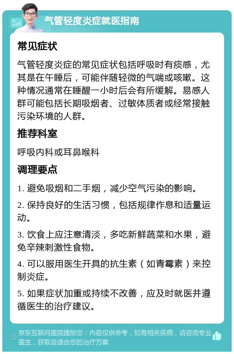 气管轻度炎症就医指南 常见症状 气管轻度炎症的常见症状包括呼吸时有痰感，尤其是在午睡后，可能伴随轻微的气喘或咳嗽。这种情况通常在睡醒一小时后会有所缓解。易感人群可能包括长期吸烟者、过敏体质者或经常接触污染环境的人群。 推荐科室 呼吸内科或耳鼻喉科 调理要点 1. 避免吸烟和二手烟，减少空气污染的影响。 2. 保持良好的生活习惯，包括规律作息和适量运动。 3. 饮食上应注意清淡，多吃新鲜蔬菜和水果，避免辛辣刺激性食物。 4. 可以服用医生开具的抗生素（如青霉素）来控制炎症。 5. 如果症状加重或持续不改善，应及时就医并遵循医生的治疗建议。