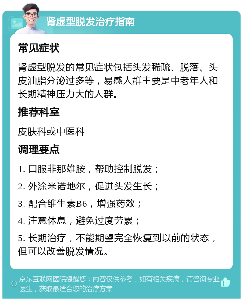 肾虚型脱发治疗指南 常见症状 肾虚型脱发的常见症状包括头发稀疏、脱落、头皮油脂分泌过多等，易感人群主要是中老年人和长期精神压力大的人群。 推荐科室 皮肤科或中医科 调理要点 1. 口服非那雄胺，帮助控制脱发； 2. 外涂米诺地尔，促进头发生长； 3. 配合维生素B6，增强药效； 4. 注意休息，避免过度劳累； 5. 长期治疗，不能期望完全恢复到以前的状态，但可以改善脱发情况。