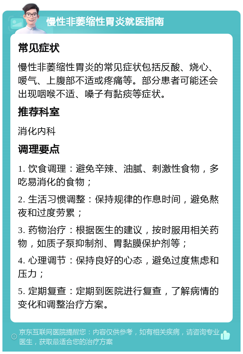 慢性非萎缩性胃炎就医指南 常见症状 慢性非萎缩性胃炎的常见症状包括反酸、烧心、嗳气、上腹部不适或疼痛等。部分患者可能还会出现咽喉不适、嗓子有黏痰等症状。 推荐科室 消化内科 调理要点 1. 饮食调理：避免辛辣、油腻、刺激性食物，多吃易消化的食物； 2. 生活习惯调整：保持规律的作息时间，避免熬夜和过度劳累； 3. 药物治疗：根据医生的建议，按时服用相关药物，如质子泵抑制剂、胃黏膜保护剂等； 4. 心理调节：保持良好的心态，避免过度焦虑和压力； 5. 定期复查：定期到医院进行复查，了解病情的变化和调整治疗方案。