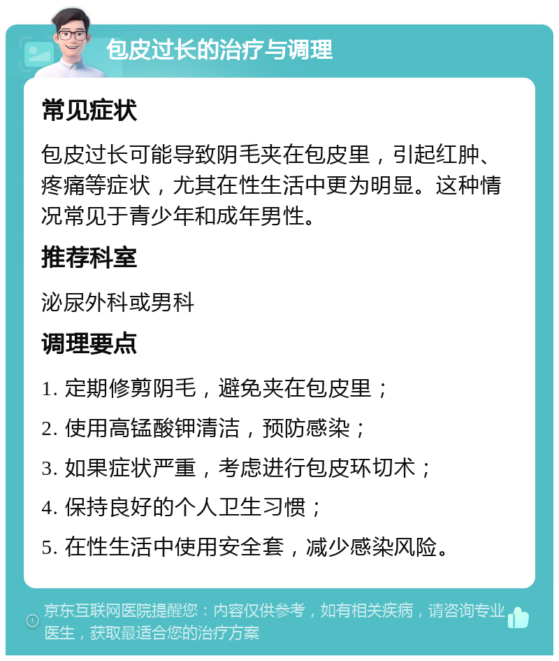 包皮过长的治疗与调理 常见症状 包皮过长可能导致阴毛夹在包皮里，引起红肿、疼痛等症状，尤其在性生活中更为明显。这种情况常见于青少年和成年男性。 推荐科室 泌尿外科或男科 调理要点 1. 定期修剪阴毛，避免夹在包皮里； 2. 使用高锰酸钾清洁，预防感染； 3. 如果症状严重，考虑进行包皮环切术； 4. 保持良好的个人卫生习惯； 5. 在性生活中使用安全套，减少感染风险。