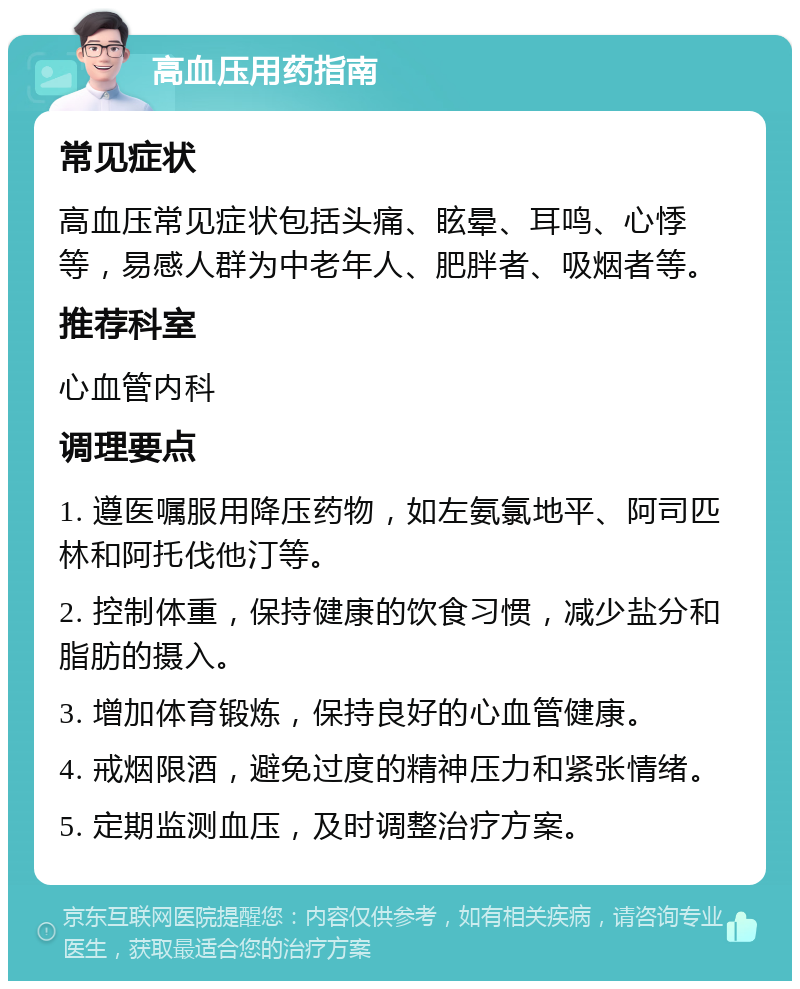 高血压用药指南 常见症状 高血压常见症状包括头痛、眩晕、耳鸣、心悸等，易感人群为中老年人、肥胖者、吸烟者等。 推荐科室 心血管内科 调理要点 1. 遵医嘱服用降压药物，如左氨氯地平、阿司匹林和阿托伐他汀等。 2. 控制体重，保持健康的饮食习惯，减少盐分和脂肪的摄入。 3. 增加体育锻炼，保持良好的心血管健康。 4. 戒烟限酒，避免过度的精神压力和紧张情绪。 5. 定期监测血压，及时调整治疗方案。