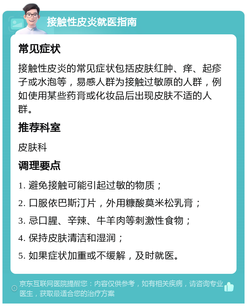 接触性皮炎就医指南 常见症状 接触性皮炎的常见症状包括皮肤红肿、痒、起疹子或水泡等，易感人群为接触过敏原的人群，例如使用某些药膏或化妆品后出现皮肤不适的人群。 推荐科室 皮肤科 调理要点 1. 避免接触可能引起过敏的物质； 2. 口服依巴斯汀片，外用糠酸莫米松乳膏； 3. 忌口腥、辛辣、牛羊肉等刺激性食物； 4. 保持皮肤清洁和湿润； 5. 如果症状加重或不缓解，及时就医。