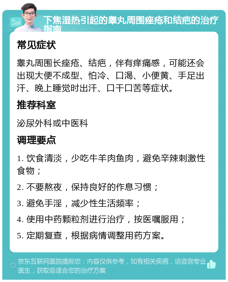 下焦湿热引起的睾丸周围痤疮和结疤的治疗指南 常见症状 睾丸周围长痤疮、结疤，伴有痒痛感，可能还会出现大便不成型、怕冷、口渴、小便黄、手足出汗、晚上睡觉时出汗、口干口苦等症状。 推荐科室 泌尿外科或中医科 调理要点 1. 饮食清淡，少吃牛羊肉鱼肉，避免辛辣刺激性食物； 2. 不要熬夜，保持良好的作息习惯； 3. 避免手淫，减少性生活频率； 4. 使用中药颗粒剂进行治疗，按医嘱服用； 5. 定期复查，根据病情调整用药方案。