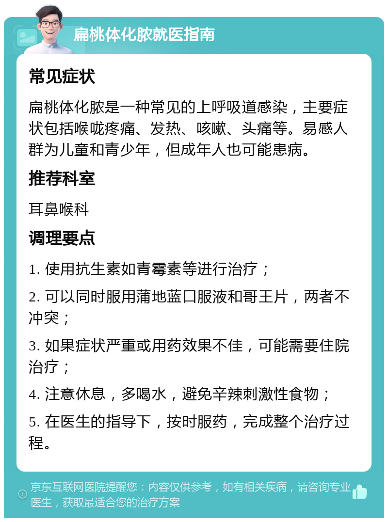 扁桃体化脓就医指南 常见症状 扁桃体化脓是一种常见的上呼吸道感染，主要症状包括喉咙疼痛、发热、咳嗽、头痛等。易感人群为儿童和青少年，但成年人也可能患病。 推荐科室 耳鼻喉科 调理要点 1. 使用抗生素如青霉素等进行治疗； 2. 可以同时服用蒲地蓝口服液和哥王片，两者不冲突； 3. 如果症状严重或用药效果不佳，可能需要住院治疗； 4. 注意休息，多喝水，避免辛辣刺激性食物； 5. 在医生的指导下，按时服药，完成整个治疗过程。