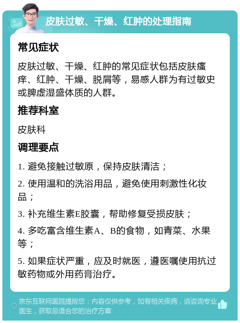 皮肤过敏、干燥、红肿的处理指南 常见症状 皮肤过敏、干燥、红肿的常见症状包括皮肤瘙痒、红肿、干燥、脱屑等，易感人群为有过敏史或脾虚湿盛体质的人群。 推荐科室 皮肤科 调理要点 1. 避免接触过敏原，保持皮肤清洁； 2. 使用温和的洗浴用品，避免使用刺激性化妆品； 3. 补充维生素E胶囊，帮助修复受损皮肤； 4. 多吃富含维生素A、B的食物，如青菜、水果等； 5. 如果症状严重，应及时就医，遵医嘱使用抗过敏药物或外用药膏治疗。