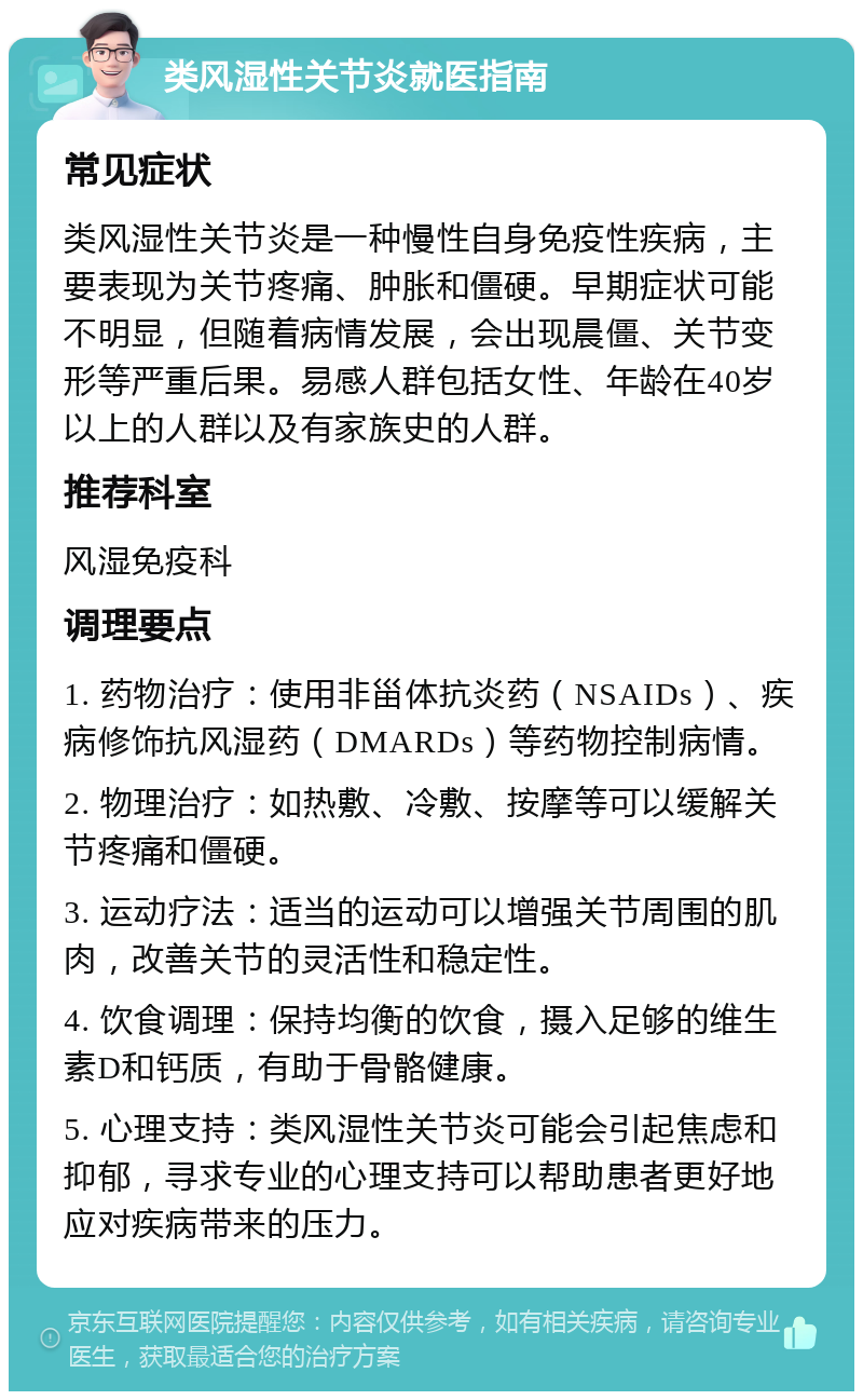 类风湿性关节炎就医指南 常见症状 类风湿性关节炎是一种慢性自身免疫性疾病，主要表现为关节疼痛、肿胀和僵硬。早期症状可能不明显，但随着病情发展，会出现晨僵、关节变形等严重后果。易感人群包括女性、年龄在40岁以上的人群以及有家族史的人群。 推荐科室 风湿免疫科 调理要点 1. 药物治疗：使用非甾体抗炎药（NSAIDs）、疾病修饰抗风湿药（DMARDs）等药物控制病情。 2. 物理治疗：如热敷、冷敷、按摩等可以缓解关节疼痛和僵硬。 3. 运动疗法：适当的运动可以增强关节周围的肌肉，改善关节的灵活性和稳定性。 4. 饮食调理：保持均衡的饮食，摄入足够的维生素D和钙质，有助于骨骼健康。 5. 心理支持：类风湿性关节炎可能会引起焦虑和抑郁，寻求专业的心理支持可以帮助患者更好地应对疾病带来的压力。